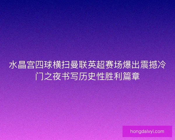 水晶宫四球横扫曼联英超赛场爆出震撼冷门之夜书写历史性胜利篇章