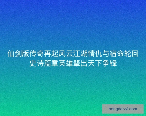 仙剑版传奇再起风云江湖情仇与宿命轮回史诗篇章英雄辈出天下争锋