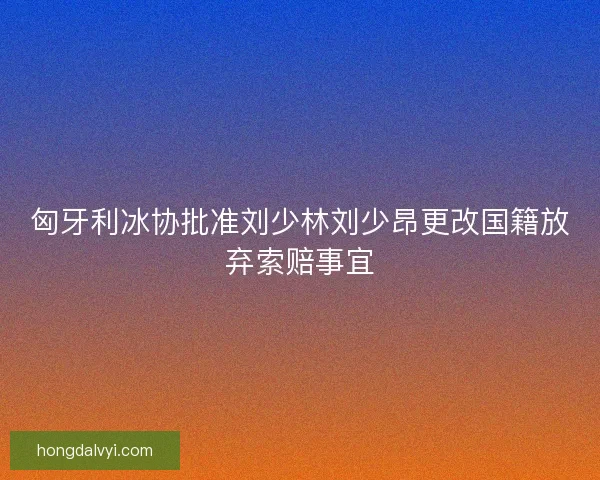 匈牙利冰协批准刘少林刘少昂更改国籍放弃索赔事宜