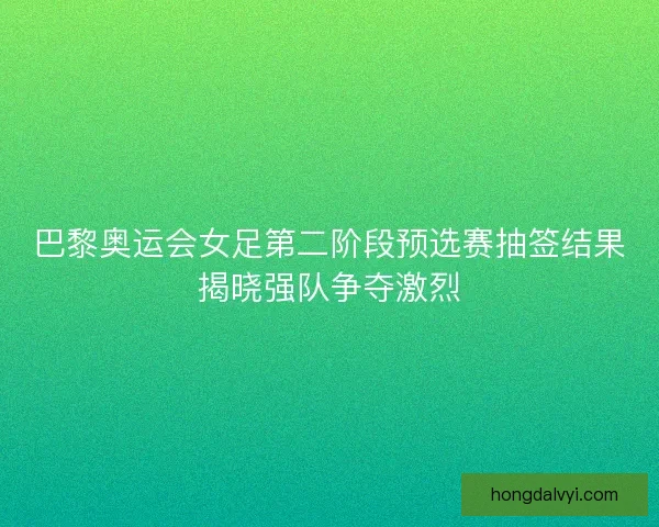 巴黎奥运会女足第二阶段预选赛抽签结果揭晓强队争夺激烈