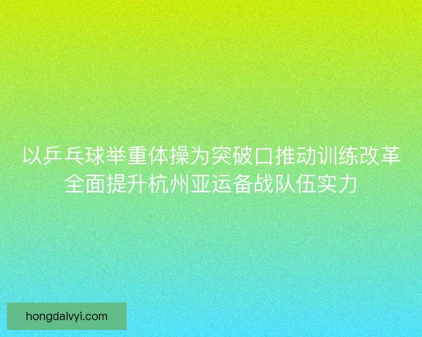 以乒乓球举重体操为突破口推动训练改革全面提升杭州亚运备战队伍实力